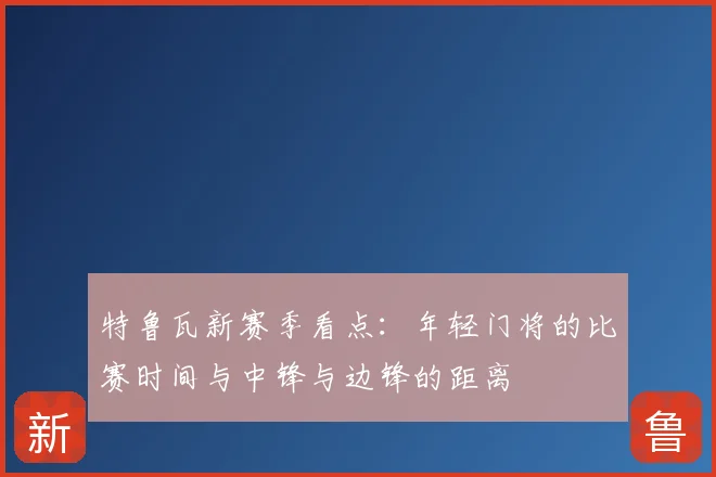 特鲁瓦新赛季看点:年轻门将的比赛时间与中锋与边锋的距离