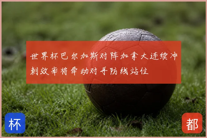 世界杯巴尔加斯对阵加拿大连续冲刺效率将牵动对手防线站位