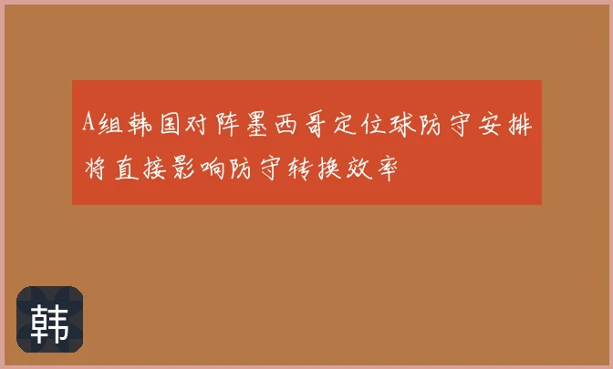 A组韩国对阵墨西哥定位球防守安排将直接影响防守转换效率